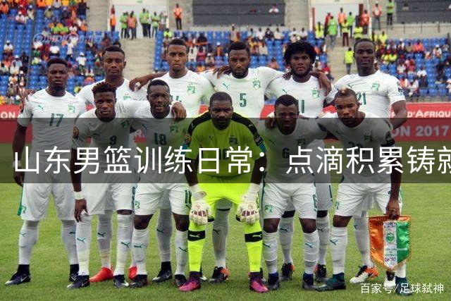 山东男篮训练日常：点滴积累铸就进步